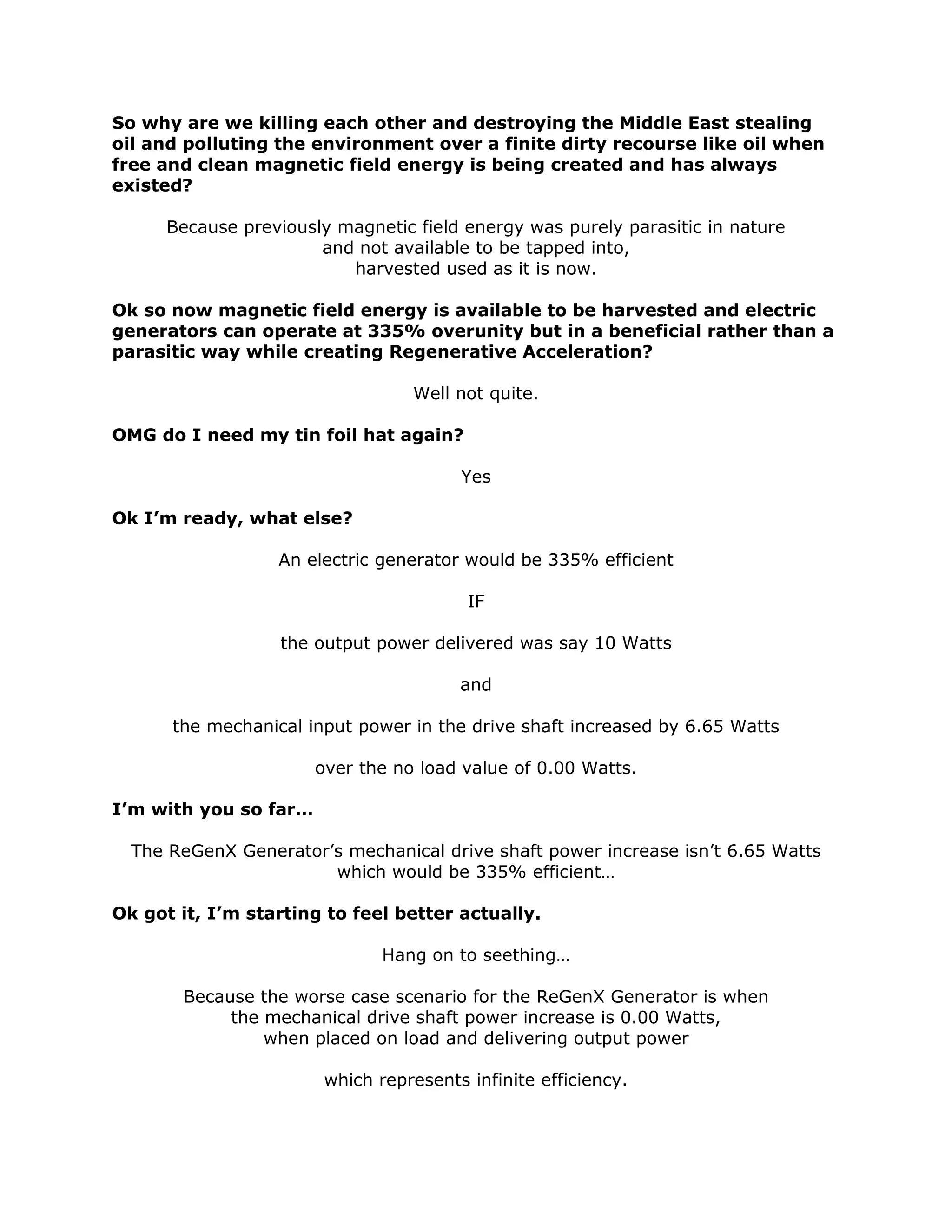 So why are we killing each other and destroying the Middle East stealing
oil and polluting the environment over a finite dirty recourse like oil when
free and clean magnetic field energy is being created and has always
existed?
Because previously magnetic field energy was purely parasitic in nature
and not available to be tapped into,
harvested used as it is now.
Ok so now magnetic field energy is available to be harvested and electric
generators can operate at 335% overunity but in a beneficial rather than a
parasitic way while creating Regenerative Acceleration?
Well not quite.
OMG do I need my tin foil hat again?
Yes
Ok I’m ready, what else?
An electric generator would be 335% efficient
IF
the output power delivered was say 10 Watts
and
the mechanical input power in the drive shaft increased by 6.65 Watts
over the no load value of 0.00 Watts.
I’m with you so far…
The ReGenX Generator’s mechanical drive shaft power increase isn’t 6.65 Watts
which would be 335% efficient…
Ok got it, I’m starting to feel better actually.
Hang on to seething…
Because the worse case scenario for the ReGenX Generator is when
the mechanical drive shaft power increase is 0.00 Watts,
when placed on load and delivering output power
which represents infinite efficiency.
 