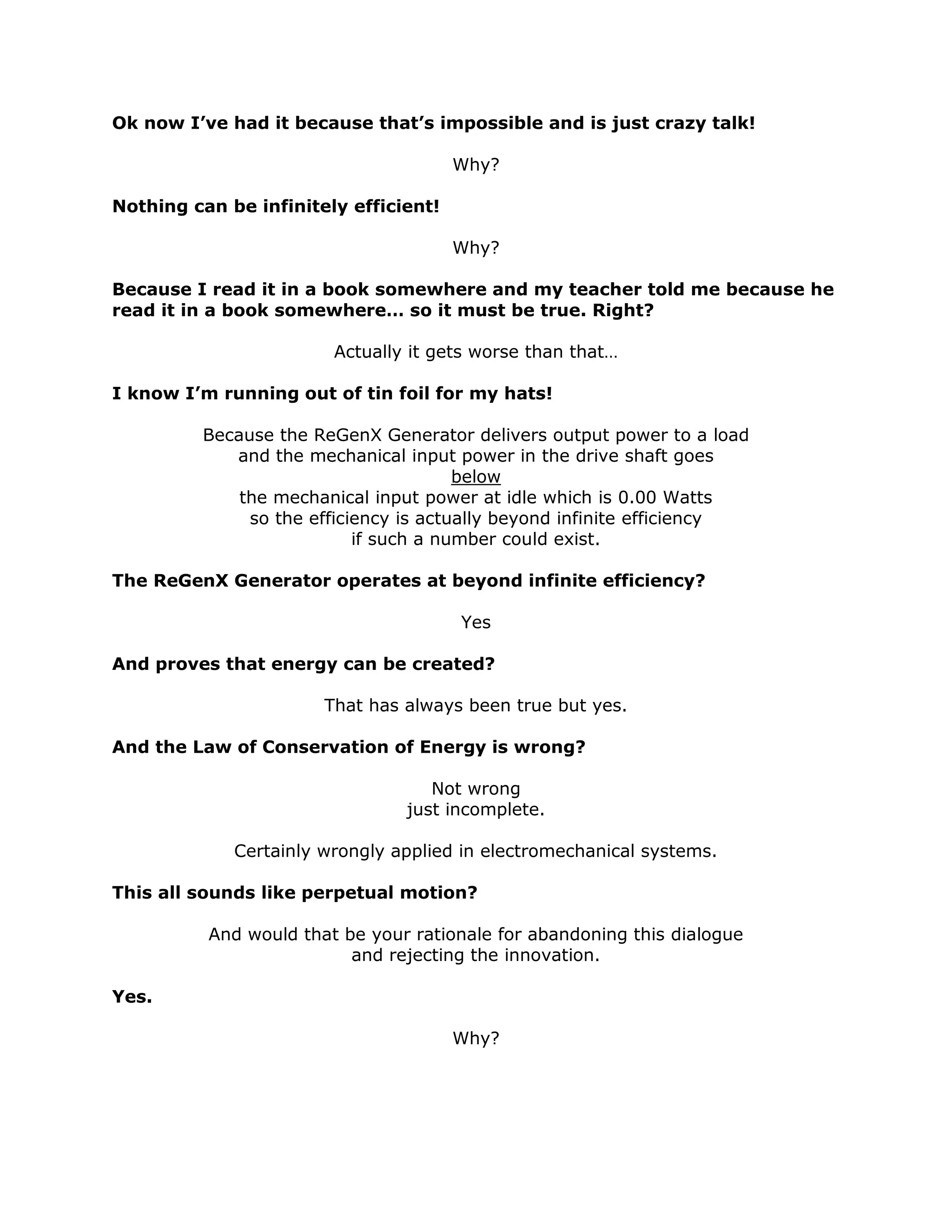 Ok now I’ve had it because that’s impossible and is just crazy talk!
Why?
Nothing can be infinitely efficient!
Why?
Because I read it in a book somewhere and my teacher told me because he
read it in a book somewhere… so it must be true. Right?
Actually it gets worse than that…
I know I’m running out of tin foil for my hats!
Because the ReGenX Generator delivers output power to a load
and the mechanical input power in the drive shaft goes
below
the mechanical input power at idle which is 0.00 Watts
so the efficiency is actually beyond infinite efficiency
if such a number could exist.
The ReGenX Generator operates at beyond infinite efficiency?
Yes
And proves that energy can be created?
That has always been true but yes.
And the Law of Conservation of Energy is wrong?
Not wrong
just incomplete.
Certainly wrongly applied in electromechanical systems.
This all sounds like perpetual motion?
And would that be your rationale for abandoning this dialogue
and rejecting the innovation.
Yes.
Why?
 