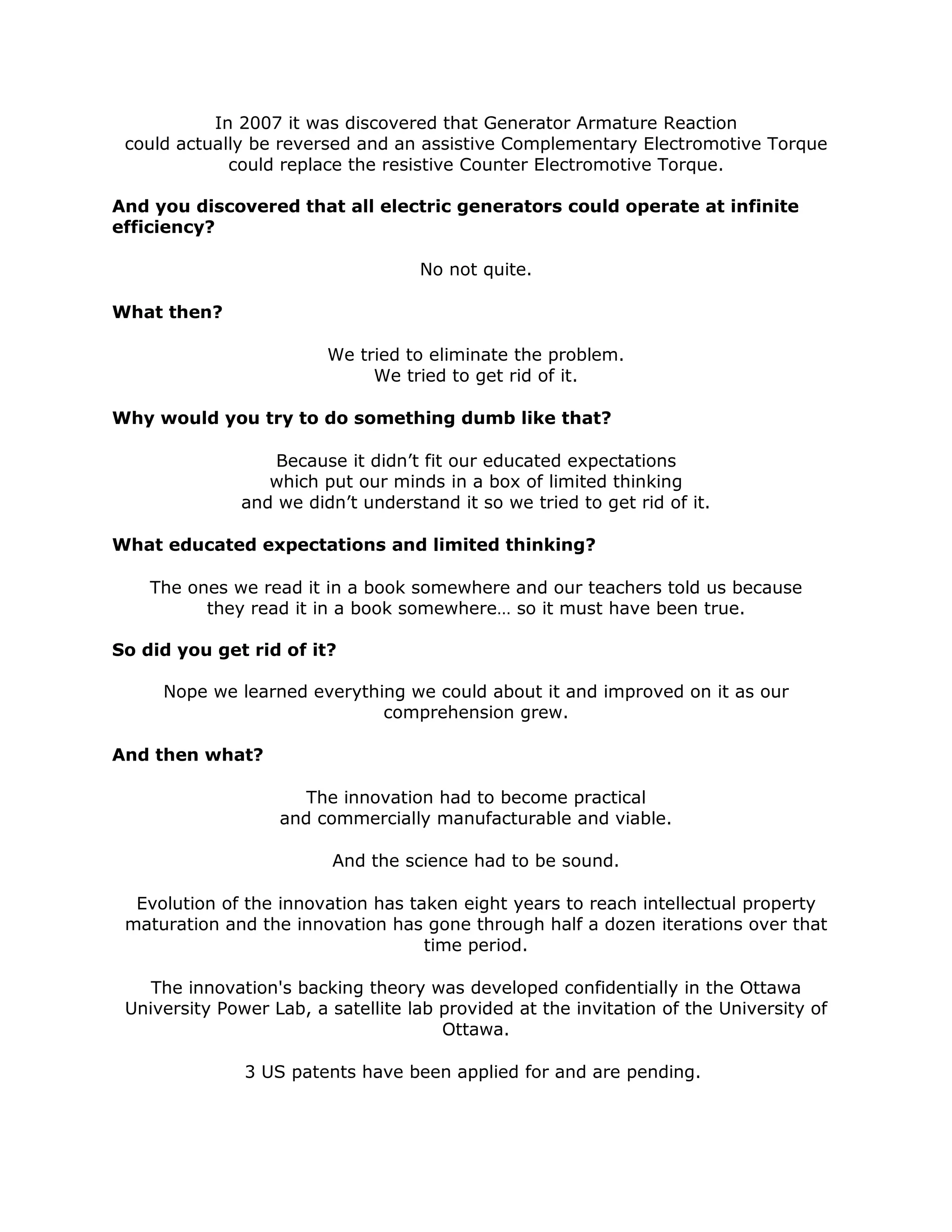In 2007 it was discovered that Generator Armature Reaction
could actually be reversed and an assistive Complementary Electromotive Torque
could replace the resistive Counter Electromotive Torque.
And you discovered that all electric generators could operate at infinite
efficiency?
No not quite.
What then?
We tried to eliminate the problem.
We tried to get rid of it.
Why would you try to do something dumb like that?
Because it didn’t fit our educated expectations
which put our minds in a box of limited thinking
and we didn’t understand it so we tried to get rid of it.
What educated expectations and limited thinking?
The ones we read it in a book somewhere and our teachers told us because
they read it in a book somewhere… so it must have been true.
So did you get rid of it?
Nope we learned everything we could about it and improved on it as our
comprehension grew.
And then what?
The innovation had to become practical
and commercially manufacturable and viable.
And the science had to be sound.
Evolution of the innovation has taken eight years to reach intellectual property
maturation and the innovation has gone through half a dozen iterations over that
time period.
The innovation's backing theory was developed confidentially in the Ottawa
University Power Lab, a satellite lab provided at the invitation of the University of
Ottawa.
3 US patents have been applied for and are pending.
 