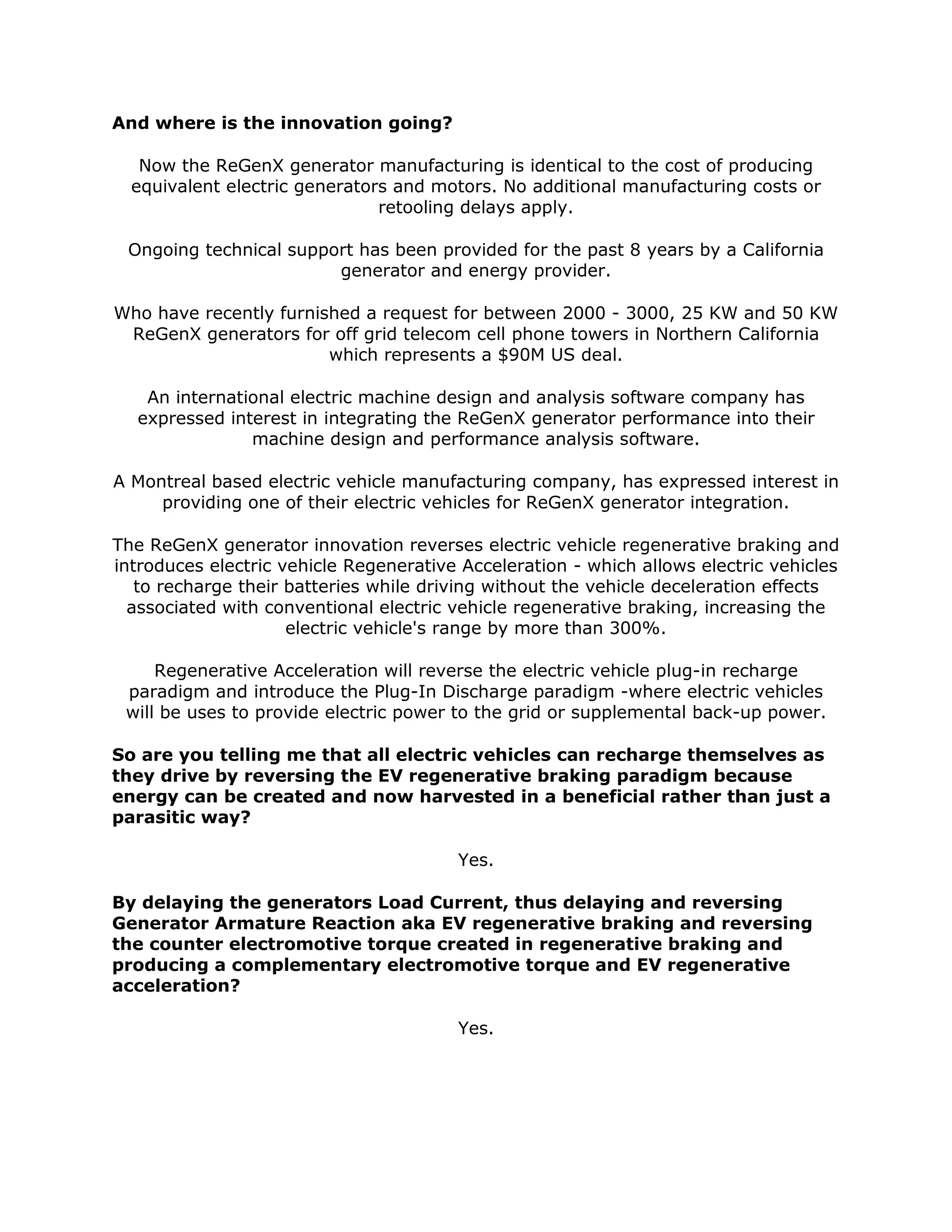 And where is the innovation going?
Now the ReGenX generator manufacturing is identical to the cost of producing
equivalent electric generators and motors. No additional manufacturing costs or
retooling delays apply.
Ongoing technical support has been provided for the past 8 years by a California
generator and energy provider.
Who have recently furnished a request for between 2000 - 3000, 25 KW and 50 KW
ReGenX generators for off grid telecom cell phone towers in Northern California
which represents a $90M US deal.
An international electric machine design and analysis software company has
expressed interest in integrating the ReGenX generator performance into their
machine design and performance analysis software.
A Montreal based electric vehicle manufacturing company, has expressed interest in
providing one of their electric vehicles for ReGenX generator integration.
The ReGenX generator innovation reverses electric vehicle regenerative braking and
introduces electric vehicle Regenerative Acceleration - which allows electric vehicles
to recharge their batteries while driving without the vehicle deceleration effects
associated with conventional electric vehicle regenerative braking, increasing the
electric vehicle's range by more than 300%.
Regenerative Acceleration will reverse the electric vehicle plug-in recharge
paradigm and introduce the Plug-In Discharge paradigm -where electric vehicles
will be uses to provide electric power to the grid or supplemental back-up power.
So are you telling me that all electric vehicles can recharge themselves as
they drive by reversing the EV regenerative braking paradigm because
energy can be created and now harvested in a beneficial rather than just a
parasitic way?
Yes.
By delaying the generators Load Current, thus delaying and reversing
Generator Armature Reaction aka EV regenerative braking and reversing
the counter electromotive torque created in regenerative braking and
producing a complementary electromotive torque and EV regenerative
acceleration?
Yes.
 