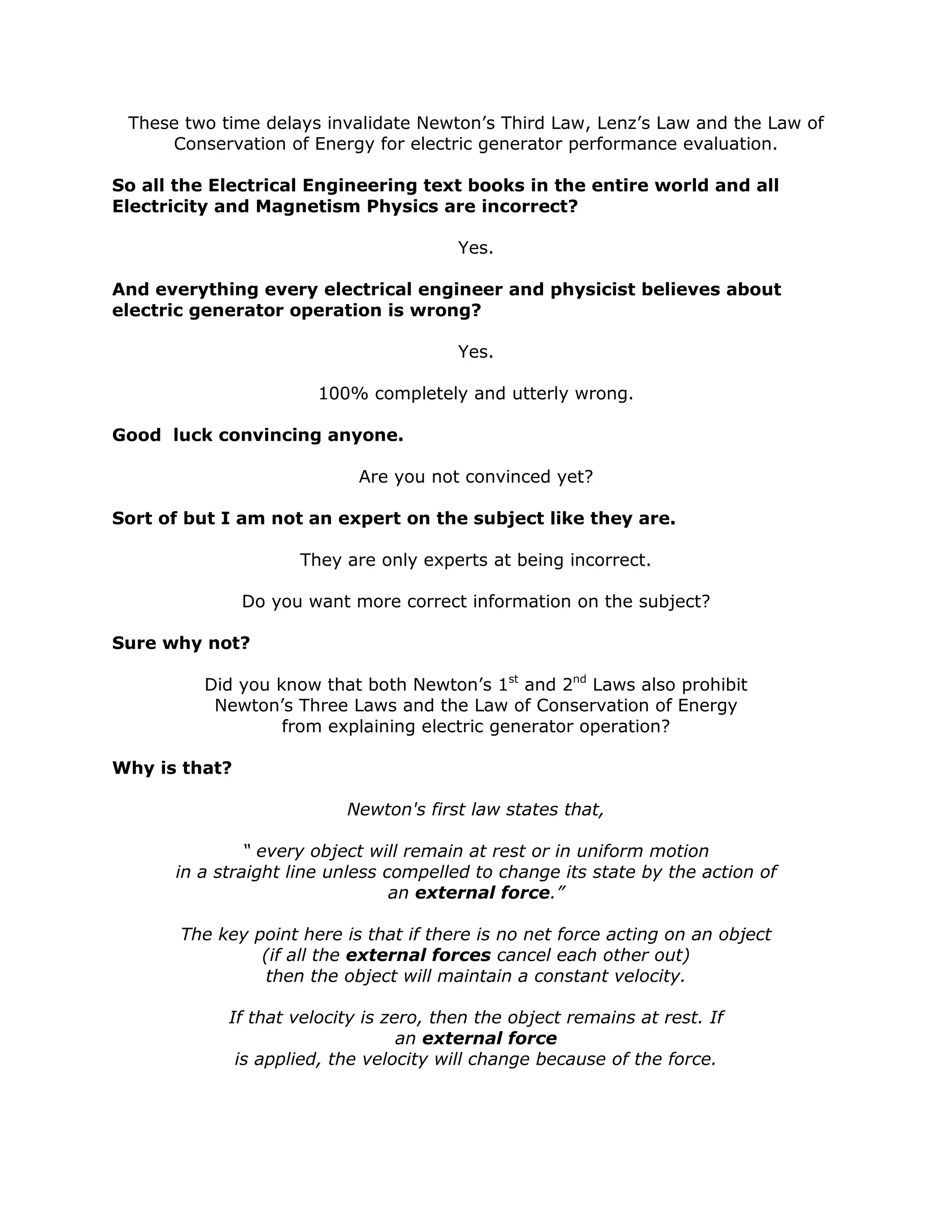 These two time delays invalidate Newton’s Third Law, Lenz’s Law and the Law of
Conservation of Energy for electric generator performance evaluation.
So all the Electrical Engineering text books in the entire world and all
Electricity and Magnetism Physics are incorrect?
Yes.
And everything every electrical engineer and physicist believes about
electric generator operation is wrong?
Yes.
100% completely and utterly wrong.
Good luck convincing anyone.
Are you not convinced yet?
Sort of but I am not an expert on the subject like they are.
They are only experts at being incorrect.
Do you want more correct information on the subject?
Sure why not?
Did you know that both Newton’s 1st
and 2nd
Laws also prohibit
Newton’s Three Laws and the Law of Conservation of Energy
from explaining electric generator operation?
Why is that?
Newton's first law states that,
“ every object will remain at rest or in uniform motion
in a straight line unless compelled to change its state by the action of
an external force.”
The key point here is that if there is no net force acting on an object
(if all the external forces cancel each other out)
then the object will maintain a constant velocity.
If that velocity is zero, then the object remains at rest. If
an external force
is applied, the velocity will change because of the force.
 