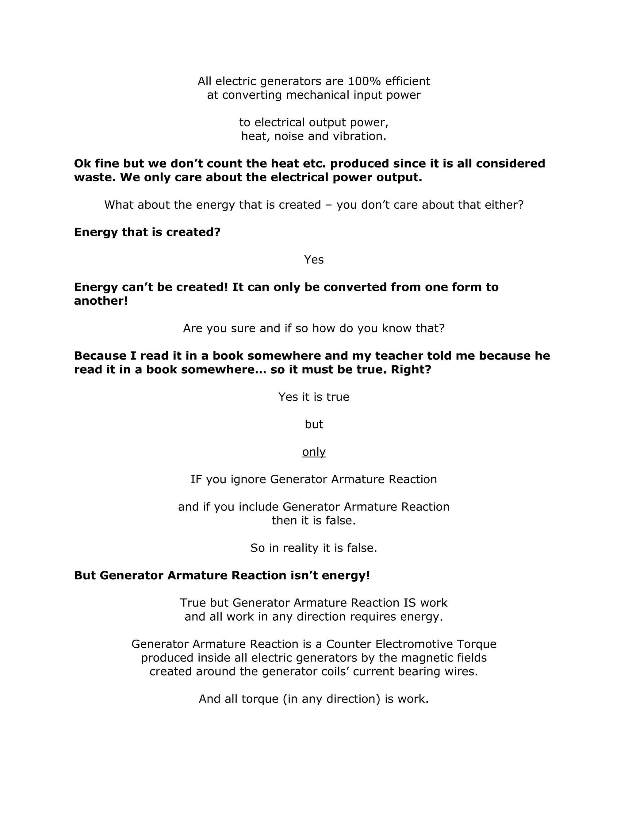 All electric generators are 100% efficient
at converting mechanical input power
to electrical output power,
heat, noise and vibration.
Ok fine but we don’t count the heat etc. produced since it is all considered
waste. We only care about the electrical power output.
What about the energy that is created – you don’t care about that either?
Energy that is created?
Yes
Energy can’t be created! It can only be converted from one form to
another!
Are you sure and if so how do you know that?
Because I read it in a book somewhere and my teacher told me because he
read it in a book somewhere… so it must be true. Right?
Yes it is true
but
only
IF you ignore Generator Armature Reaction
and if you include Generator Armature Reaction
then it is false.
So in reality it is false.
But Generator Armature Reaction isn’t energy!
True but Generator Armature Reaction IS work
and all work in any direction requires energy.
Generator Armature Reaction is a Counter Electromotive Torque
produced inside all electric generators by the magnetic fields
created around the generator coils’ current bearing wires.
And all torque (in any direction) is work.
 