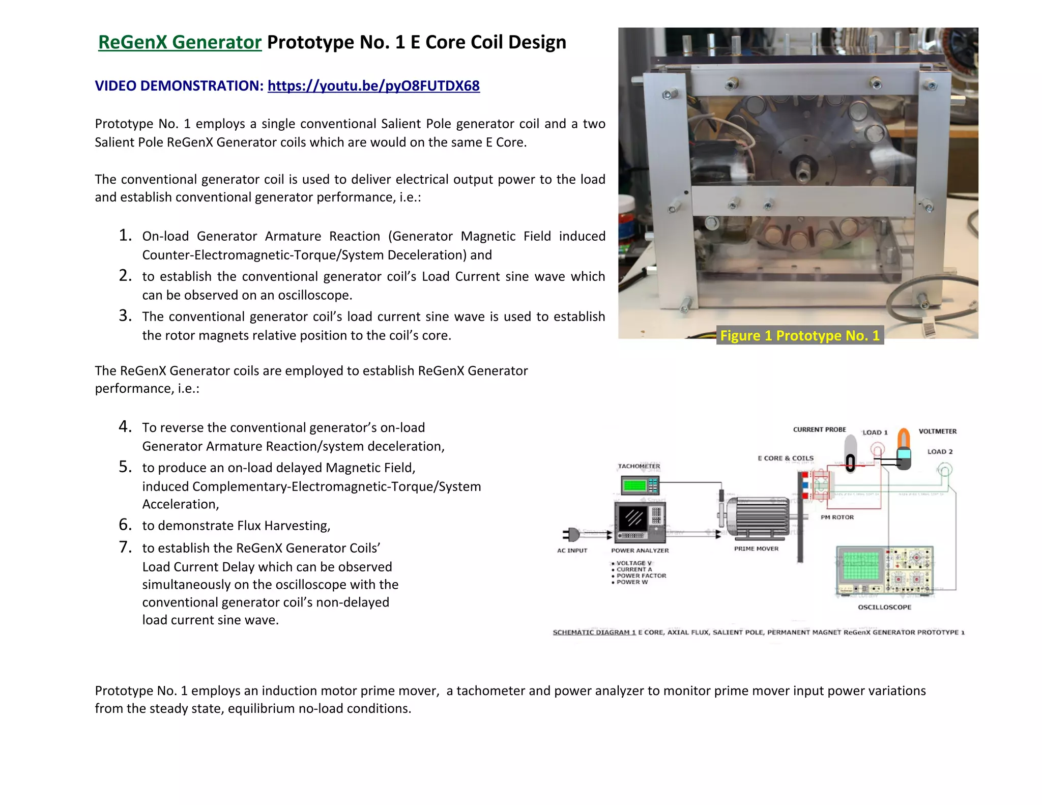 ReGenX Generator Prototype No. 1 E Core Coil Design
VIDEO DEMONSTRATION: https://youtu.be/pyO8FUTDX68
Prototype No. 1 employs a single conventional Salient Pole generator coil and a two
Salient Pole ReGenX Generator coils which are would on the same E Core.
The conventional generator coil is used to deliver electrical output power to the load
and establish conventional generator performance, i.e.:
1. On-load Generator Armature Reaction (Generator Magnetic Field induced
Counter-Electromagnetic-Torque/System Deceleration) and
2. to establish the conventional generator coil’s Load Current sine wave which
can be observed on an oscilloscope.
3. The conventional generator coil’s load current sine wave is used to establish
the rotor magnets relative position to the coil’s core.
The ReGenX Generator coils are employed to establish ReGenX Generator
performance, i.e.:
4. To reverse the conventional generator’s on-load
Generator Armature Reaction/system deceleration,
5. to produce an on-load delayed Magnetic Field,
induced Complementary-Electromagnetic-Torque/System
Acceleration,
6. to demonstrate Flux Harvesting,
7. to establish the ReGenX Generator Coils’
Load Current Delay which can be observed
simultaneously on the oscilloscope with the
conventional generator coil’s non-delayed
load current sine wave.
Prototype No. 1 employs an induction motor prime mover, a tachometer and power analyzer to monitor prime mover input power variations
from the steady state, equilibrium no-load conditions.
Figure 1 Prototype No. 1.
 