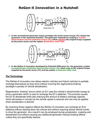 ReGen-X Innovation in a Nutshell




  1) In the conventional generator torque paradigm the prime mover torque (Tt) rotates the
     generator in the clockwise direction. The generator responds by creating a counter-
     electromotive-counter-clockwise torque (Tg) which opposes the original torque supplied
     by the prime mover and the system decelerates under load.




  2) In the ReGen-X innovation developed by Potential Difference Inc. the generator creates
     a complimentary-clockwise-electromotive torque (Tg) which adds to the original torque
     supplied by the prime mover (Tt) and the system accelerates under load.


The Technology

The ReGen-X innovation now allows electric vehicles and Hybrid vehicles to partially
recharge themselves as they drive without incurring the regenerative braking
paradigm’s penalty of vehicle deceleration.

Regenerative “braking” occurs when an EV uses the vehicle’s stored kinetic energy to
drive a generator which is used to recharge the EV’s batteries. This process causes
the EV to decelerate while also reducing the amount of battery recharge capacity
which decreases in concert as the vehicle speed is reduced and can only be applied
when deceleration is desired.

By reversing these negative effects the ReGen-X innovation can recharge an EVs’
batteries without slowing down the vehicle and without requiring stored vehicle inertia
to drive the generator. As a result it can be employed during acceleration, coasting and
deceleration but without causing any additional generator induced braking effects
unless they are specifically desired.
 