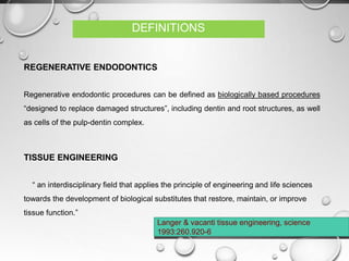REGENERATIVE ENDODONTICS
Regenerative endodontic procedures can be defined as biologically based procedures
“designed to replace damaged structures”, including dentin and root structures, as well
as cells of the pulp-dentin complex.
TISSUE ENGINEERING
“ an interdisciplinary field that applies the principle of engineering and life sciences
towards the development of biological substitutes that restore, maintain, or improve
tissue function.”
Langer & vacanti tissue engineering, science
1993:260.920-6
DEFINITIONS
 