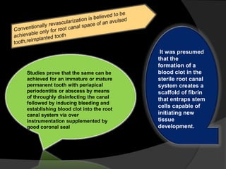 Studies prove that the same can be
achieved for an immature or mature
permanent tooth with periapical
periodontitis or abscess by means
of throughly disinfecting the canal
followed by inducing bleeding and
establishing blood clot into the root
canal system via over
instrumentation supplemented by
good coronal seal
It was presumed
that the
formation of a
blood clot in the
sterile root canal
system creates a
scaffold of fibrin
that entraps stem
cells capable of
initiating new
tissue
development.
 