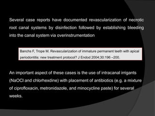 Several case reports have documented revascularization of necrotic
root canal systems by disinfection followed by establishing bleeding
into the canal system via overinstrumentation
An important aspect of these cases is the use of intracanal irrigants
(NaOCl and chlorhexdine) with placement of antibiotics (e.g. a mixture
of ciprofloxacin, metronidazole, and minocycline paste) for several
weeks.
Banchs F, Trope M. Revascularization of immature permanent teeth with apical
periodontitis: new treatment protocol? J Endod 2004;30:196 –200.
 