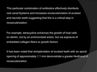 This particular combination of antibiotics effectively disinfects
root canal Systems and increases revascularization of avulsed
and necrotic teeth suggesting that this is a critical step in
revascularization.
For example, tetracycline enhances the growth of host cells
on dentin, not by an antimicrobial action, but via exposure of
embedded collagen fibers or growth factors
It has been noted that reimplantation of avulsed teeth with an apical
opening of approximately 1.1 mm demonstrate a greater likelihood of
revascularization
 