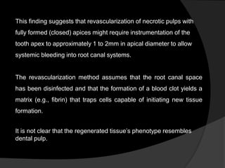This finding suggests that revascularization of necrotic pulps with
fully formed (closed) apices might require instrumentation of the
tooth apex to approximately 1 to 2mm in apical diameter to allow
systemic bleeding into root canal systems.
The revascularization method assumes that the root canal space
has been disinfected and that the formation of a blood clot yields a
matrix (e.g., fibrin) that traps cells capable of initiating new tissue
formation.
It is not clear that the regenerated tissue’s phenotype resembles
dental pulp.
 