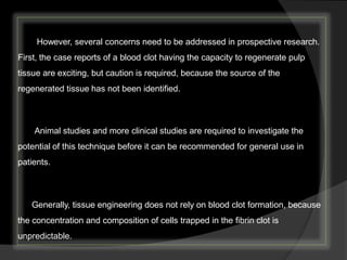 However, several concerns need to be addressed in prospective research.
First, the case reports of a blood clot having the capacity to regenerate pulp
tissue are exciting, but caution is required, because the source of the
regenerated tissue has not been identified.
Animal studies and more clinical studies are required to investigate the
potential of this technique before it can be recommended for general use in
patients.
Generally, tissue engineering does not rely on blood clot formation, because
the concentration and composition of cells trapped in the fibrin clot is
unpredictable.
 