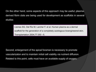 On the other hand, some aspects of this approach may be useful; plasma-
derived fibrin clots are being used for development as scaffolds in several
studies
Second, enlargement of the apical foramen is necessary to promote
vascularizaton and to maintain initial cell viability via nutrient diffusion.
Related to this point, cells must have an available supply of oxygen;
Llames SG, Del Rio M, Larcher F, et al. Human plasma as a dermal
scaffold for the generation of a completely autologous bioengineered skin.
Transplantation 2004;77:350 –5.
 