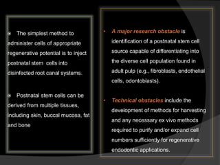  The simplest method to
administer cells of appropriate
regenerative potential is to inject
postnatal stem cells into
disinfected root canal systems.
 Postnatal stem cells can be
derived from multiple tissues,
including skin, buccal mucosa, fat
and bone
• A major research obstacle is
identification of a postnatal stem cell
source capable of differentiating into
the diverse cell population found in
adult pulp (e.g., fibroblasts, endothelial
cells, odontoblasts).
• Technical obstacles include the
development of methods for harvesting
and any necessary ex vivo methods
required to purify and/or expand cell
numbers sufficiently for regenerative
endodontic applications.
 