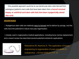  One possible approach would be to use dental pulp stem cells derived from
autologous (patient’s own) cells that have been taken from a buccal mucosal
biopsy, or umbilical cord stem cells that have been cryogenically stored
after birth.
ADVANTAGES
Autogenous stem cells are relatively easy to harvest and to deliver by syringe, and the
cells have the potential to induce new pulp regeneration.
Already used in regenerative medical applications, including bone marrow replacement,
and a recent review has described several potential endodontic applications
Nakashima M, Akamine A. The application of tissue
engineering to regeneration of pulp and dentin in
endodontics. J Endod 2005;31:711– 8.
 