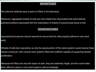 ADVANTAGES
•the cells are relatively easy to grow on filters in the laboratory.
•Moreover, aggregated sheets of cells are more stable than dissociated cells administered.
potential problems associated with the implantation of sheets of cultured pulp tissue is that
DISADVANTAGES
•specialized procedures may be required to ensure that the cells properly adhere to root canal
walls.
•Sheets of cells lack vascularity, so only the apical portion of the canal systems would receive these
cellular constructs, with coronal canal systems filled with scaffolds capable of supporting cellular
proliferation.
•Because the filters are very thin layers of cells, they are extremely fragile, and this could make
them difficult to place in root canal systems without breakage.
 