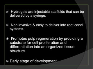  Hydrogels are injectable scaffolds that can be
delivered by a syringe.
 Non invasive & easy to deliver into root canal
systems.
 Promotes pulp regeneration by providing a
substrate for cell proliferation and
differentiation into an organized tissue
structure
 Early stage of development
 