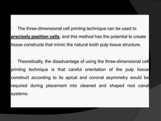  The three-dimensional cell printing technique can be used to
precisely position cells, and this method has the potential to create
tissue constructs that mimic the natural tooth pulp tissue structure.
 Theoretically, the disadvantage of using the three-dimensional cell
printing technique is that careful orientation of the pulp tissue
construct according to its apical and coronal asymmetry would be
required during placement into cleaned and shaped root canal
systems.
 