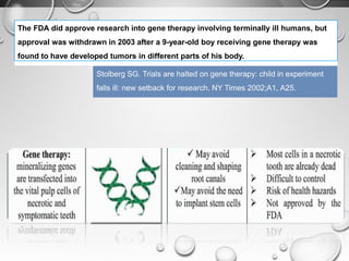 The FDA did approve research into gene therapy involving terminally ill humans, but
approval was withdrawn in 2003 after a 9-year-old boy receiving gene therapy was
found to have developed tumors in different parts of his body.
Stolberg SG. Trials are halted on gene therapy: child in experiment
falls ill: new setback for research. NY Times 2002;A1, A25.
 