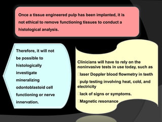 Once a tissue engineered pulp has been implanted, it is
not ethical to remove functioning tissues to conduct a
histological analysis.
Clinicians will have to rely on the
noninvasive tests in use today, such as
laser Doppler blood flowmetry in teeth
pulp testing involving heat, cold, and
electricity
lack of signs or symptoms.
Magnetic resonance
Therefore, it will not
be possible to
histologically
investigate
mineralizing
odontoblastoid cell
functioning or nerve
innervation.
 