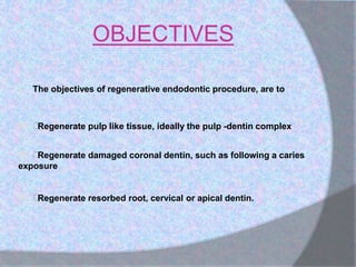 OBJECTIVES
 The objectives of regenerative endodontic procedure, are to
 Regenerate pulp like tissue, ideally the pulp -dentin complex
 Regenerate damaged coronal dentin, such as following a caries
exposure
 Regenerate resorbed root, cervical or apical dentin.
 