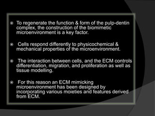  To regenerate the function & form of the pulp-dentin
complex, the construction of the biomimetic
microenvironment is a key factor.
 Cells respond differently to physicochemical &
mechanical properties of the microenvironment.
 The interaction between cells, and the ECM controls
differentiation, migration, and proliferation as well as
tissue modelling.
 For this reason an ECM mimicking
microenvironment has been designed by
incorporating various moieties and features derived
from ECM.
 