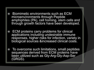  Biomimetic environments such as ECM
microenvironments through Peptide
amphiphiles (PA), cell homing, stem cells and
through growth factors have been developed.
 ECM proteins carry problems for clinical
applications including undesirable immune
responses, higher risks for infection, variety in
biological sources &increased clinical costs.
 To overcome such limitations, small peptides
sequences derived from ECM proteins have
been utilized such as Gly-Arg-Gly-Asp-Ser
(GRGS).
 