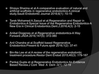  Shreya Sharma et al.A comparative evaluation of natural and
artificial scaffolds in regenerative endodontics:A clinical
study.Saudi Endodontic Journal 2016;6(1) :10-15
 Tarek Mohamed A,Saoud et al.Regeneration and Repair in
Endodontics-A Special Issue of the Regenerative Endodontics-A
New Era in Clinical Endodontics.Dent.J.2016;4(3) :2-15
 Anibal Diogenes et al.Regenerative endodontics-A Way
Forward.JADA 2016;147(5) :372-380
 Anil Chandra et al.Scaffold based Regenerative
Endodontics:Present & Future.sjodr 2016;1(2) :37-41
 Bin-Na Lee et al.A review of the regenerative endodontic
treatment procedure.Restor Dent Endod 2015;40(3) :179-187
 Pankaj Gupta et al.Regenerative Endodontics:An Evidence
Based Review.J Cont Med A Dent ;3(1) :12-19
 