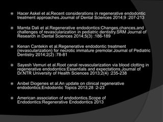  Hacer Askel et al,Recent considerations in regenerative endodontic
treatment approaches.Journal of Dental Sciences 2014;9 :207-213
 Mamta Dali et al.Regenerative endodontics:Changes,chances,and
challenges of revascularization in pediatric dentistry.SRM Journal of
Research in Dental Sciences 2014;5(3) :186-189
 Kenan Cantekin et al.Regenerative endodontic treatment
(revascularization) for necrotic immature premolar.Journal of Pediatric
Dentistry 2014;2(2) :78-81
 Sayesh Vemuri et al.Root canal revascularization via blood clotting in
regenerative endodontics:Essentials and expectations.Journal of
Dr.NTR University of Health Sciences 2013;2(4) :235-238
 Anibel Diogenes et al.An update on clinical regenerative
endodontics;Endodontic Topics 2013;28 :2-23
 American association of endodontics.Scope of
Endodontics:Regenerative Endodontics 2013
 