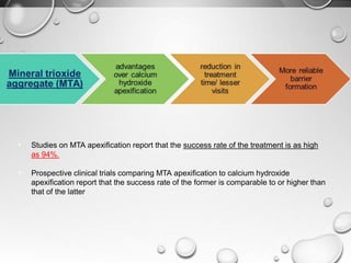 • Studies on MTA apexification report that the success rate of the treatment is as high
as 94%.
• Prospective clinical trials comparing MTA apexification to calcium hydroxide
apexification report that the success rate of the former is comparable to or higher than
that of the latter
 