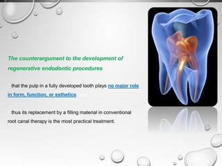 The counterargument to the development of
regenerative endodontic procedures
that the pulp in a fully developed tooth plays no major role
in form, function, or esthetics, and
thus its replacement by a filling material in conventional
root canal therapy is the most practical treatment.
 