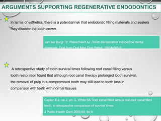 In terms of esthetics. there is a potential risk that endodontic filling materials and sealers
may discolor the tooth crown.
van der Burgt TP. Plasschaert AJ .Tooth discoloration induced be dental
materials. Oral Surg Oral Med Oral Pathol 1995b,666-9
A retrospective study of tooth survival times following root canal filling versus
tooth restoration found that although root canal therapy prolonged tooth survival,
the removal of pulp in a compromised tooth may still lead to tooth loss in
comparison with teeth with normal tissues
Caplan DJ, cai J, yin G, While BA Root canal filled versus non-root canal filled
teeth, a retrospective comparison of survival times
J Public Health Dent 2005;65; 9o-6
ARGUMENTS SUPPORTING REGENERATIVE ENDODONTICS
 