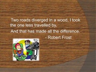Two roads diverged in a wood, I took
the one less travelled by,
And that has made all the difference.
- Robert Frost
 