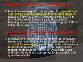 MAGNETIC ACTIVATED CELL SORTING (MACS)
 Is an immune-magnetic method used for separation of
stem cell populations based on their surface antigens
(CD271, STRO-1, CD34, CD45, and c-Kit). MACS is
technically simple, inexpensive and capable of
handling large numbers of cells but the degree of stem
cell purity is low.
FLUORESCENCE ACTIVATED CELL SORTING (FACS)
 Is convenient and efficient method that can effectively
isolate stem cells from cell suspension based on cell
size and fluorescence. Demerits of this technique are a
requirement of expensive equipment, highly-skilled
personnel, decreased viability of FACS-sorted cells
and this method is not appropriate for processing bulk
quantities of cells.
 