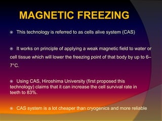 MAGNETIC FREEZING
 This technology is referred to as cells alive system (CAS)
 It works on principle of applying a weak magnetic field to water or
cell tissue which will lower the freezing point of that body by up to 6–
7°C.
 Using CAS, Hiroshima University (first proposed this
technology) claims that it can increase the cell survival rate in
teeth to 83%.
 CAS system is a lot cheaper than cryogenics and more reliable
 