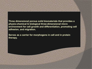 Three dimensional porous solid biomaterials that provides a
physio-chemical & biological three-dimensional micro
environment for cell growth and differentiation, promoting cell
adhesion, and migration.
Serves as a carrier for morphogens in cell and in protein
therapy.
 