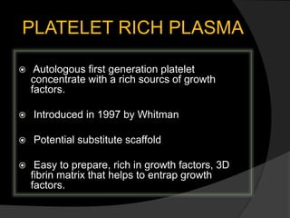 PLATELET RICH PLASMA
 Autologous first generation platelet
concentrate with a rich sourcs of growth
factors.
 Introduced in 1997 by Whitman
 Potential substitute scaffold
 Easy to prepare, rich in growth factors, 3D
fibrin matrix that helps to entrap growth
factors.
 