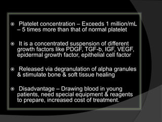  Platelet concentration – Exceeds 1 million/mL
– 5 times more than that of normal platelet
 It is a concentrated suspension of different
growth factors like PDGF, TGF-b, IGF, VEGF,
epidermal growth factor, epithelial cell factor
 Released via degranulation of alpha granules
& stimulate bone & soft tissue healing
 Disadvantage – Drawing blood in young
patients, need special equipment & reagents
to prepare, increased cost of treatment.
 