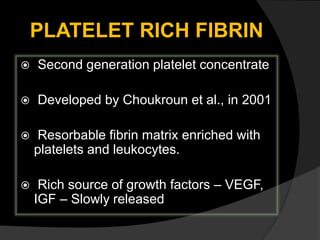 PLATELET RICH FIBRIN
 Second generation platelet concentrate
 Developed by Choukroun et al., in 2001
 Resorbable fibrin matrix enriched with
platelets and leukocytes.
 Rich source of growth factors – VEGF,
IGF – Slowly released
 
