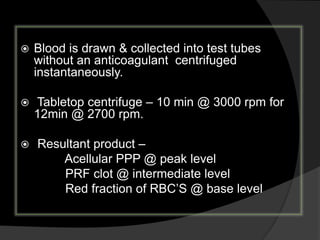  Blood is drawn & collected into test tubes
without an anticoagulant centrifuged
instantaneously.
 Tabletop centrifuge – 10 min @ 3000 rpm for
12min @ 2700 rpm.
 Resultant product –
Acellular PPP @ peak level
PRF clot @ intermediate level
Red fraction of RBC’S @ base level
 
