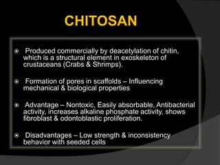 CHITOSAN
 Produced commercially by deacetylation of chitin,
which is a structural element in exoskeleton of
crustaceans (Crabs & Shrimps).
 Formation of pores in scaffolds – Influencing
mechanical & biological properties
 Advantage – Nontoxic, Easily absorbable, Antibacterial
activity, increases alkaline phosphate activity, shows
fibroblast & odontoblastic proliferation.
 Disadvantages – Low strength & inconsistency
behavior with seeded cells
 