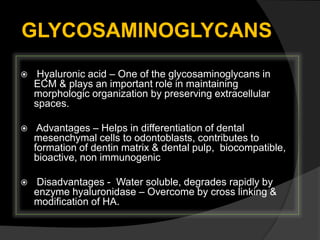 GLYCOSAMINOGLYCANS
 Hyaluronic acid – One of the glycosaminoglycans in
ECM & plays an important role in maintaining
morphologic organization by preserving extracellular
spaces.
 Advantages – Helps in differentiation of dental
mesenchymal cells to odontoblasts, contributes to
formation of dentin matrix & dental pulp, biocompatible,
bioactive, non immunogenic
 Disadvantages - Water soluble, degrades rapidly by
enzyme hyaluronidase – Overcome by cross linking &
modification of HA.
 
