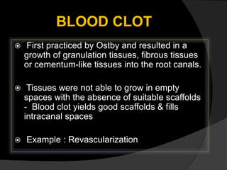 BLOOD CLOT
 First practiced by Ostby and resulted in a
growth of granulation tissues, fibrous tissues
or cementum-like tissues into the root canals.
 Tissues were not able to grow in empty
spaces with the absence of suitable scaffolds
- Blood clot yields good scaffolds & fills
intracanal spaces
 Example : Revascularization
 