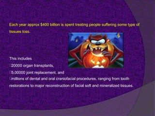 Each year approx $400 billion is spent treating people suffering some type of
tissues loss.
This includes
20000 organ transplants,
5,00000 joint replacement, and
millions of dental and oral craniofacial procedures, ranging from tooth
restorations to major reconstruction of facial soft and mineralized tissues.
 