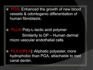  PGA: Enhanced the growth of new blood
vessels & odontogenic differentiation of
human fibroblasts.
 PLLA: Poly-L-lactic acid polymer
Similarity to DP – Human dermal
micro vascular endothelial cells
 PLA (OPLA): Aliphatic polyester, more
hydrophobic than PGA, attachable to root
canal dentin.
 