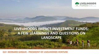 GLF- BERNARD GIRAUD - PRESIDENT OF LIVELIHOODS VENTURE
LIVELIHOODS IMPACT INVESTMENT FUNDS:
A FEW LEARNINGS AND QUESTIONS ON
LANDSCAPE
 