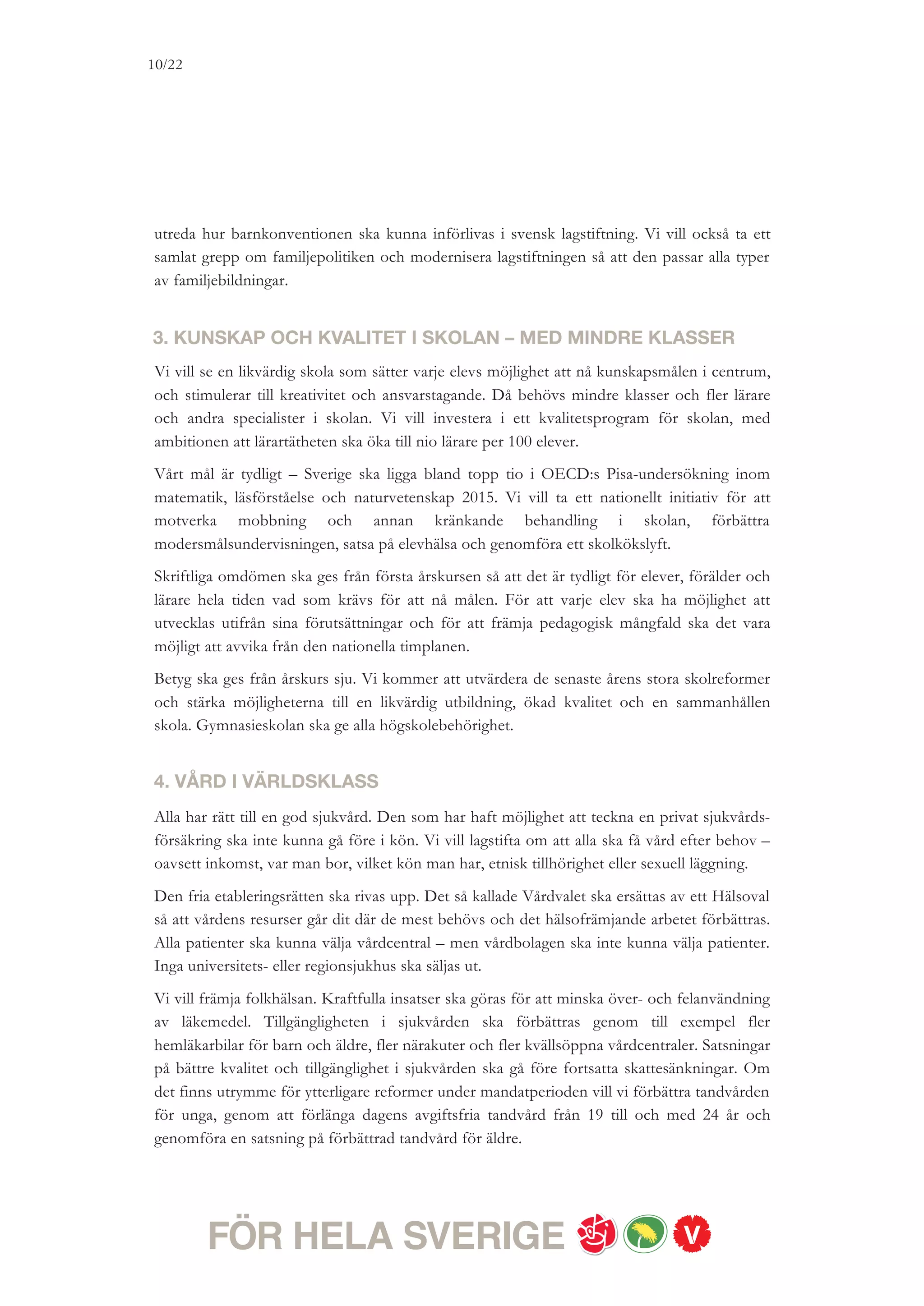 10/18




5. EN RIKTIG SJUKFÖRSÄKRING – UTAN STUPSTOCK
Alla ska ha rätt till vård och rehabilitering för att kunna leva ett bättre liv och för att kunna
arbeta efter egen förmåga. Ingen ska – som idag – bli försäkringslös bara för att en
administrativ gräns passeras. Regeringen har utförsäkrat 12 000 personer från sjuk-
försäkringen. Det är helt oacceptabelt.
Vi vill skapa en förutsägbar och modern sjukförsäkring. Stelbenta tidsgränser ska ersättas
med individuella rehabiliteringsplaner. Stupstocken ska avskaffas. Den som har utförsäkrats
av regeringens regeländringar och som behöver det ska återförsäkras. Sjukförsäkringen ska ge
verklig inkomsttrygghet. Taket i sjukförsäkringen ska höjas i två steg till 8,5 prisbasbelopp
2012. På sikt vill vi höja taket till tio prisbasbelopp så att de allra flesta får ut 80 procent av
sin tidigare inkomst i sjukpenning. Vi vill också investera mer i rehabilitering.


6. ÖKAD LIVSKVALITET FÖR ÄLDRE
Vi vill att tryggheten, friheten och livskvaliteten för äldre ska stärkas. Verklig valfrihet ska
gälla i vardagen för dem som använder äldreomsorgen. Det handlar om att själv varje dag ha
ett stort inflytande över vad man får hjälp med, hur hjälpen utförs och när insatsen görs. För
att fler ska kunna anställas i äldreomsorgen ska kommunerna ges tillräckliga resurser. Vi vill
att äldre med rätt till hemtjänst eller boende på äldreboende ska få möjlighet till ett rikare liv.
Vi vill också införa en stimulans till kommunerna för fria timmar redan 2011, som de äldre
kan använda som de själva vill. Det kan handla om en extra promenad i friska luften eller ett
teater- eller restaurangbesök. Äldre ska kunna bestämma om de vill fortsätta att bo
tillsammans – genom en parbogaranti.
Vi vill också införa ett maxtak på 100 kronor för timavgiften i hemtjänsten. Detta som ett
komplement till dagens maxtaxa i äldreomsorgen. Vi kommer också att stimulera
kommunerna att erbjuda äldre omsorg på andra språk än svenska. För att skapa bättre
ekonomisk trygghet för dem med små marginaler vill vi förbättra bostadstillägget för
pensionärer och förtidspensionärer.


7. SLOPAD SKATTEKLYFTA MELLAN LÖN OCH PENSION
Det måste bli ett slut på diskrimineringen av äldre – i arbetslivet, men också i skattesystemet.
Idag betalar en pensionär cirka 700 kronor mer i skatt varje månad till följd av regeringens
pensionärsskatt. Det kan vi inte acceptera. Pension är uppskjuten lön. Givet att det stats-
finansiella läget så tillåter vill vi avskaffa klyftan i beskattning mellan lön och pension under
nästa mandatperiod.
 