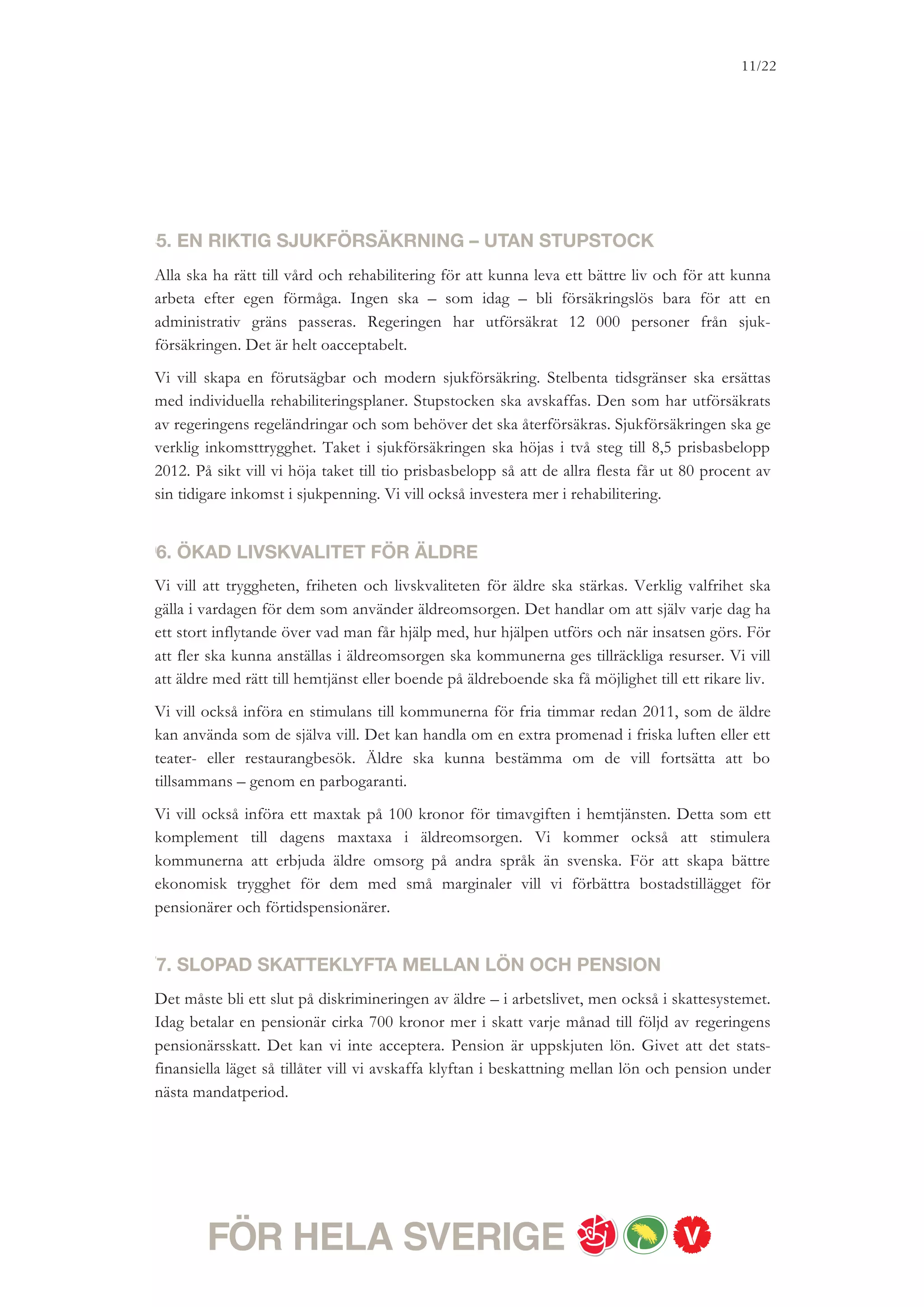 11/18




Vi rödgröna partier menar att olika typer av inkomst av tjänst ska beskattas lika. Under
mandatperioden vill vi ta fortsatta steg för att nå en likformig beskattning. Det innebär att
skillnaden i beskattning ska minska mellan löntagare och andra grupper utöver pensionärer,
exempelvis förtidspensionärer.


8. KREATIVA SVERIGE
Vi vill ha ett kreativt Sverige med ett kulturliv som underhåller, ifrågasätter och ställer saker
på sin spets. Om det finns utrymme för ytterligare reformer under mandatperioden vill vi
investera i en kulturmiljard. Den nya satsningen på kulturen ska till exempel kunna rymma en
maxtaxa i kultur- och musikskolan, ett återinförande av succén med fri entré på statliga
museer och ett nytt populärkulturcentrum för film, musik, dataspel och serietecknande.
Vi vill också genomföra ett nytt handslag med idrottsrörelsen. Handslaget ska uppmuntra
barn och unga till rörelse, främja utveckling av föreningar och ledare, jämställdhet och
integration.


9. BYGG BORT BOSTADSBRISTEN – BYGG ETT TILLGÄNGLIGT
SVERIGE
Vi vill möta bostadsbristen genom ökat bostadsbyggande. Sverige behöver en ny bostads-
politik med tydliga och starka ambitioner som gör det möjligt för unga att flytta hemifrån
och för alla att hitta det boende man behöver. Vi har som mål att nyproduktionen av hyres-
rätter under nästa mandatperiod ska fördubblas och att bostadsbyggandet senast 2016 ska
uppgå till
40 000 bostäder om året, varav en majoritet bör vara hyresrätter. Möjligheterna att klara detta
är beroende av den ekonomiska utvecklingen samt insatser från kommunerna. Vi vill
utforma ett statligt stöd för att stimulera ökat bostadsbyggande med inriktning mot hyres-
rätter till rimliga hyror och kostnader samt miljövänligt teknik.
Därutöver vill vi se över relevant lagstiftning, särskilt bostadsförsörjningslagen, i syfte att
stärka allas rätt till bostad, inte minst hemlösa. Vi vill förstärka lagstiftningen mot
diskriminering, så att den även inkluderar tillgänglighetsfrågor. Vi avser att noggrant belysa
kostnadsaspekterna av genomförandet av en sådan lagstiftning. En stark lagstiftning mot
diskriminering ger ett verktyg för att människor med funktionsnedsättningar i större
utsträckning blir delaktiga i samhälls- och arbetsliv.


10. TRYGGHET I VARDAGEN
 