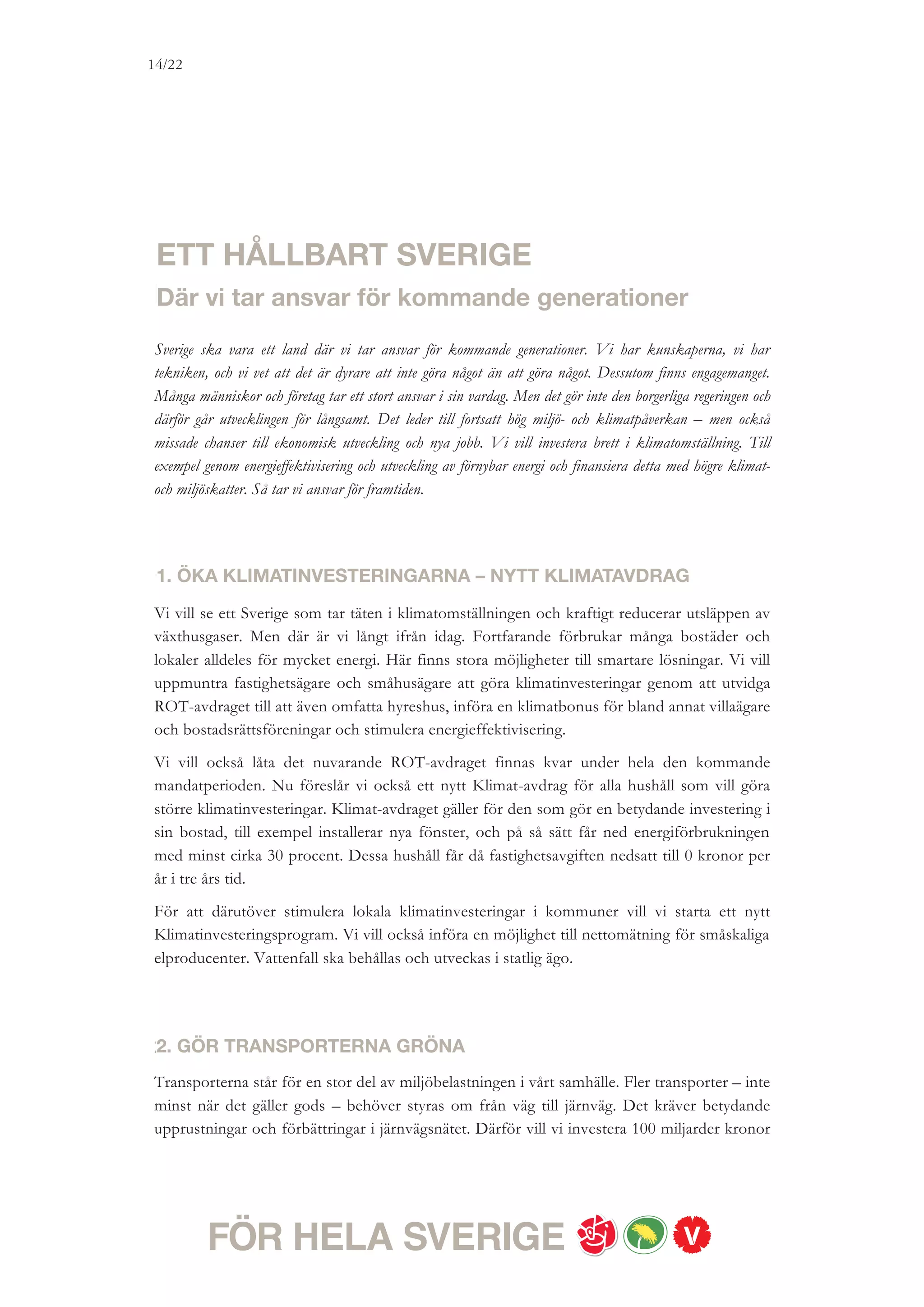 14/18




ytterligare för utbyggnad av hållbar infrastruktur 2010-2021. Bland annat vill vi bygga
Sveriges första höghastighetsbanor: Ostlänken och Göteborg-Borås och storsatsa på
kollektivtrafik, inte minst i Stockholmsregionen. För att öka andelen som åker med
kollektivtrafik ska också försök med till exempel billigare kollektivtrafik kunna genomföras.
Vi behöver också minska utsläppen från biltrafiken. Vi vill stödja omställningen av tunga
fordon och stimulera efterkonvertering av bilar. Vår ambition är att det ska vara billigare att
tanka förnybart än fossilt. Vi vill behålla nedsättningen av skatten för förnybara bränslen
även efter 2013 givet att EU-reglerna tillåter det. Antalet biogasmackar måste öka så att det
finns ett nät av stationer över hela landet och så att de som kör en biogasbil kan tanka i de
större orterna. Vi vill investera i ökad produktion och distribution av biogas. Vi vill också
stödja utvecklingen av el-bilar.


3. SKAPA EN GIFTFRI VARDAG
Vi vill skapa en giftfri miljö – där ingen utsätts för farliga kemikalier i sin vardag. Trots
förbud förekommer otillåtna färgämnen i till exempel mat och kläder och otillåtna mjuk-
görande ämnen i leksaker. Farliga kemikalier är också en del i många människors arbetsmiljö.
Vi vill ta krafttag för att få bort de farliga gifterna i kläder, leksaker och mat.
Barnen har rätt att växa upp utan onödiga risker för sin hälsa. Vi vill förstärka
kemikalieinspektionens tillsynsarbete så att fler varor kan analyseras och kontrolleras. Vi är
beredda att skyndsamt se över kemikalielagstiftningen. En rödgrön regering kommer att
prioritera arbetet mot miljögifter i EU och internationellt.


4. DRIV PÅ DET INTERNATIONELLA KLIMATARBETET
Vi vill se ett globalt ansvarstagande i klimatfrågan där Sverige är med och samlar länder med
höga ambitioner för att driva frågan framåt. Att den svenska regeringen inte nådde längre vid
klimatmötet i Köpenhamn var ett stort misslyckande. Men nya internationella överens-
kommelser kommer att behövas.
Vi vill ägna stor kraft under nästa mandatperiod åt att driva på det internationella
klimatarbetet för att öka miljörättvisan. Sverige ska inom EU driva på för att höja dagens
reduktionsmål om 20 procent till 30 procent. Vi ska öka de svenska medlen för
internationella klimatåtgärder, men finansiering av klimatåtgärder i fattiga länder ska inte gå
ut över fattigdomsbekämpning. Sverige ska vara en tydlig röst i världen mot utvinning av olja
i känsliga naturområden. En rödgrön regering kommer att arbeta för en internationell
konvention för att skydda Arktis miljö.
 
