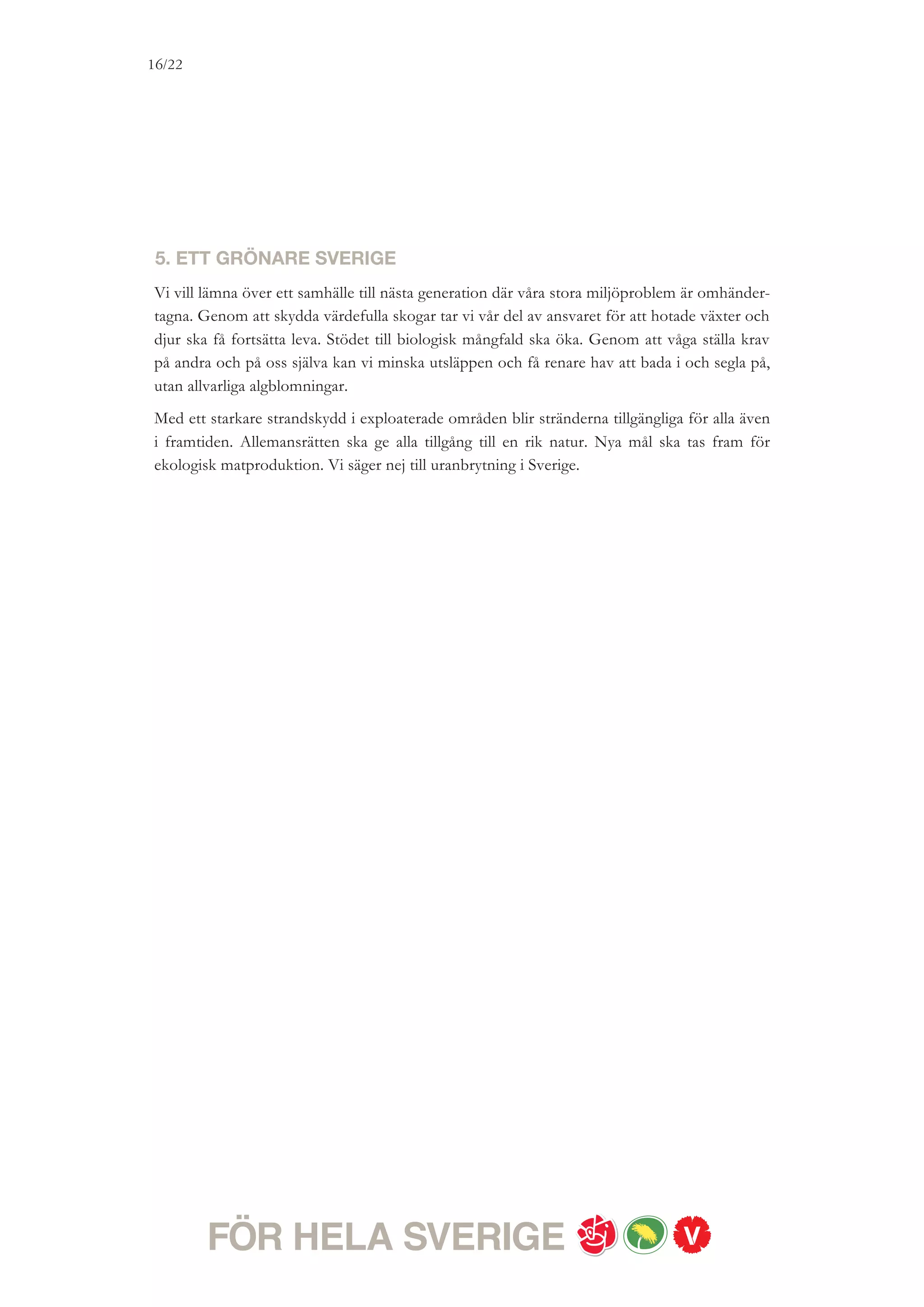 16/18




TILLSAMMANS KAN VI GÖRA
SKILLNAD
Vår solidaritet känner inga nationsgränser. Vår utrikespolitik syftar till att bekämpa
fattigdom, främja demokrati, öka jämställdheten mellan kvinnor och män, öka respekten för
de mänskliga rättigheterna, samt bidra till en tryggare och säkrare värld.
Internationellt ska Sverige vara en förkämpe för fred, FN, nedrustning, rättvisa och klimat.
Globaliseringen leder till ökat välstånd, men också ökade orättvisor. Finanskrisen och
klimatkrisen med dess enorma konsekvenser visar på vikten av globala politiska lösningar.
EU är en central utrikespolitisk arena som ger möjlighet att agera tillsammans med andra.
Sverige ska vara en tydlig röst i EU för att kritiskt granska, förändra och förbättra. Vi vill
använda det svenska EU-medlemskapet för fler jobb, bättre klimat, ökad jämställdhet och
starkare konsumentskydd. Någon ny omröstning om euron kommer inte att hållas under
nästa mandatperiod. Norden är en stor och viktig partner. Vi vill se en offensiv nordisk
strategi för bättre integration, fler jobb och bättre infrastruktur.
Sverige ska vara militärt alliansfritt. Vi säger nej till medlemskap i Nato. Vi står eniga bakom
den utvidgade solidaritetsförklaring som omfattar hela Norden. Målet för vår försvarspolitik
är att bevara Sveriges fred och självständighet, trygga stabiliteten i vårt närområde och att
bidra till att stärka internationell fred och säkerhet. Angående det svenska engagemanget i
Afghanistan har vi rödgröna partier lämnat tydliga besked.
Sverige ska vara mer aktivt i att med civila medel förebygga konflikter. Vi vill därför stärka
Sveriges kapacitet när det gäller medling, konfliktarbete och förebyggande fredsarbete. En
rödgrön regering kommer att ta fram en ny lag om krigsmateriel som bland annat utesluter
vapenexport till länder som begår grova och omfattande kränkningar av de mänskliga
rättigheterna.
Vi vill att Sverige ska ge minst en procent av BNI i bistånd. Migrationspolitiken ska utmärkas
av rättssäkerhet och solidaritet. Alla ska ha rätt till en individuell och rättssäker prövning av
sina asylskäl och den som är i behov av skydd ska få asyl. De som flyr undan krig och väpnad
konflikt ska få skydd. Skyddet för barn, kvinnor och HBT-personer ska stärkas.
Sverige ska arbeta för fred i Mellanöstern och en tvåstatslösning med Israel och Palestina
inom säkra och erkända gränser. Sveriges röst behöver höras i världen. En rödgrön
utrikespolitik kommer att göra skillnad.
 