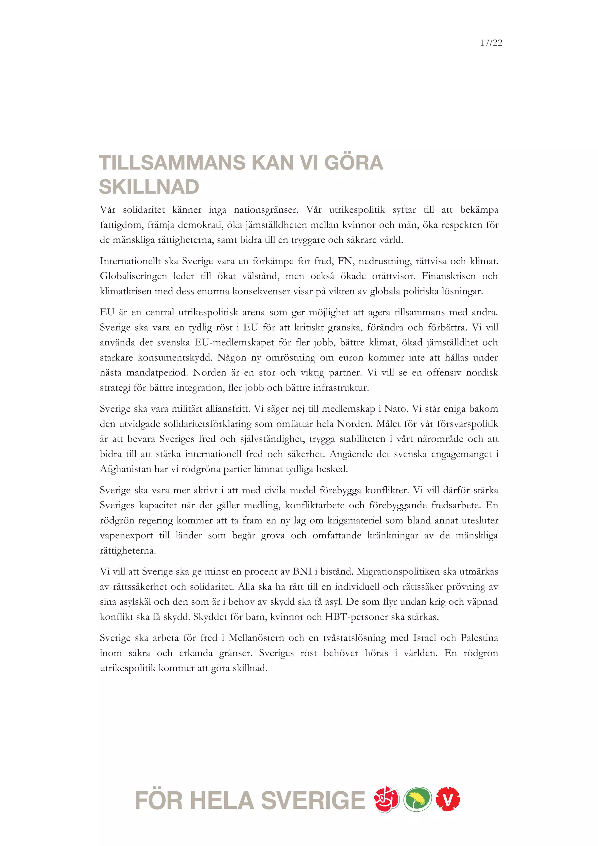 17/18




SVERIGE STÅR INFÖR ETT VÄGVAL
Vi rödgröna partier har tillsammans presenterat överenskommelser på en rad områden. I den
gemensamma vårmotionen 2010 ligger skarpa förslag för statsbudgeten för 2011 och 2012 –
som alla är fullt ut finansierade. I denna regeringsplattform lägger vi nya skarpa budgetförslag
för 2011 och beskriver våra reformambitioner för den kommande mandatperioden.
Regeringsplattformen, vårmotionen och övriga överenskommelser bildar tillsammans
grunden för en rödgrön regerings politik.
Sverige står inför ett vägval. Om fyra år kan Sverige vara modernare och mänskligare; mer
jämlikt och jämställt. Unga kan ha fått större möjligheter att hitta sitt första jobb. Klasserna i
skolan kan vara mindre. Det kan vara lättare att få tillgång till sjukvård – när man behöver
den. Vi kan ha tagit stora steg i Sverige för att möta klimathotet och därigenom fått igång
många nya gröna jobb. Klyftorna mellan människor och landsändar kan vara mindre. Sverige
kan vara ett tryggare land – med fler möjligheter för alla.
Vi rödgröna partier vill se en ny färdriktning för Sverige – med fler jobb, mindre klyftor och
grön omställning. Vi ber om ditt förtroende i valet den 19 september.
 
