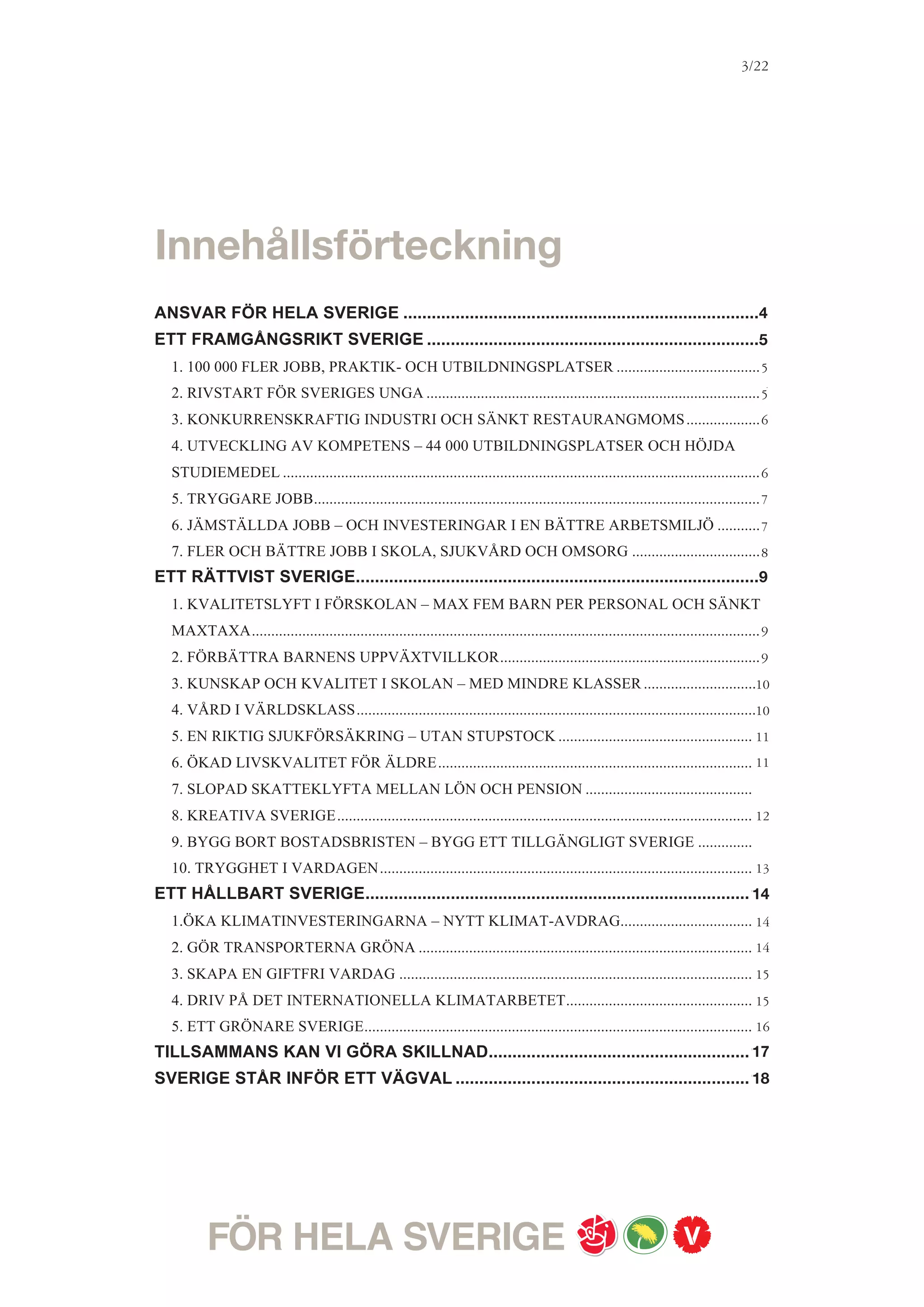 3/18




ANSVAR FÖR HELA SVERIGE
Sverige ska vara ett jämlikt land.
Det är vårt mål. För att nå dit måste vi skapa fler möjligheter. Barnens framtid ska inte
avgöras av vad föräldrarna tjänar eller var man bor. Utbildning och trygghet ska vara för alla,
så att vi kan utvecklas, genom hela livet. Kvinnor och män ska ha samma möjligheter att
påverka både sina egna liv och samhällsutvecklingen i stort. Ingen ska hindras av
diskriminering. Alla ska kunna förverkliga sina drömmar och utveckla sina förmågor.
Ett jämlikt Sverige är ett framgångsrikt Sverige. Där tas all begåvning, alla talanger och all
arbetsvilja tillvara. Engagemang och nyfikenhet förvandlas till nya idéer och växande företag,
och därmed jobb och framtidstro. Så kan Sverige konkurrera med kunskap och förnyelse i en
värld av ständigt tuffare internationell konkurrens. Ett jämlikt Sverige förutsätter ett jämställt
Sverige. För att minska klyftorna mellan kvinnor och män behöver en rad strukturella
reformer genomföras. De ekonomiska skillnaderna mellan kvinnor och män ska minska. Att
hålla samman Sverige är det viktigaste uppdraget för en kommande rödgrön regering.
Idag går utvecklingen i motsatt riktning. Unga möter stängda dörrar. Långtidsarbetslösheten
biter sig fast på farligt höga nivåer. Svårt sjuka människor görs försäkringslösa. Klyftorna
ökar, både mellan människor med höga och låga inkomster, och mellan män och kvinnor.
Den här utvecklingen är inte värdig ett välfärdsland som Sverige. På längre sikt hotar den
förutsättningarna för jobb och ekonomisk utveckling.
Men det går att byta färdriktning. Det finns många företag som ropar efter arbetskraft, men
inte hittar rätt kompetens - samtidigt som det finns många unga som inte vill något hellre än
att jobba. Det finns stora investeringar som behöver göras i kollektivtrafik, järnvägar,
bostäder, energieffektivisering och förnybar energi för att möta klimatutmaningen och göra
Sverige till världsledande på grön omställning och miljöteknik – och så många positiva
följdeffekter i jobb och ekonomisk utveckling om vi tar vara på möjligheterna. Det finns så
mycket kreativitet, engagemang och framtidstro; bara alla får chansen att växa.
En rödgrön regering kommer att ta ansvar. För ekonomin, för jobben, för skolan, vården
och omsorgen.För trygghet i livets olika skeden, för miljön och för kommande generationer.
Sverige ska tillbaka till överskott i de offentliga finanserna. Reformer genomförs bara om det
statsfinansiella läget så tillåter. De budgetpolitiska målen ska ligga fast. Vi lovar att inte sänka
skatterna på lånade pengar. Direkt efter valet vill vi tillsätta en Jämlikhetskommission, för att
analysera skillnader i livsvillkor och föreslå förändringar för att öka den sociala rörligheten.
Ett modernt välfärdsland där jobben sätts först – det är vårt framtidsland.
 